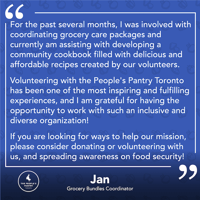 Testimonial from Jan: For the past several months, I was involved with coordinating grocery care packages and currently am assisting with developing a community cookbook filled with delicious and affordable recipes created by our volunteers. VOlunteering with the People's Pantry Toronto has been one of the most inspiring and fulfilling experiences, and I am grateful for having the opportunity to work with such an inclusive and diverse organization! If you are looking for ways to help our mission, please consider donating or volunteering with us, and spreading awareness on food security!