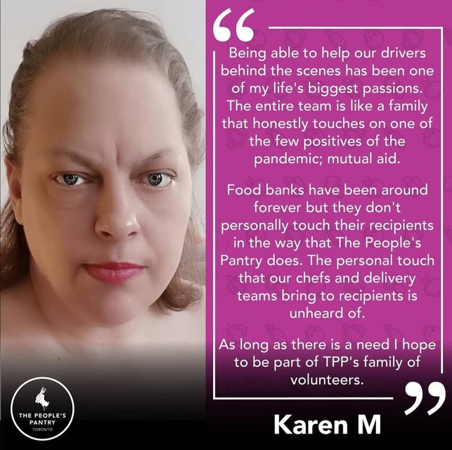 Testimonial from Karen: Being able to help our drivers behind the scenes has been one of my life's biggest passions. The intere team is like a family that honestly touches on one of the few positives of the pandemic; mutual aid. Food banks have been around forever but they don't personally touch their recipients in the way that The People's Pantry does. The personal touch that our chefs and delivery teams bring to recipients is unheard of. As long as there is a need I hope to be part of TPP's family of volunteers.