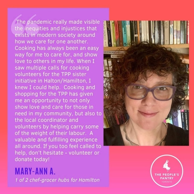 Testimonial from Mary-Ann: The pandemic really made visible the inequities and injustices that exists in modern society around how we care for one another. Cooking has always been an easy way for me to care for, and show love to others in my life. When I saw multiple calls for cooking volunteers for the TPP sister initiative in Halton/Hamilton, I knew I could help. Cooking and shopping for the TPP has given me an opportunity to not only show love and care for those in need in my community, but also to the local coordinator and volunteers by helping carry some  of the weight of their labour. A valuable and fulfilling experience all around. If you too feel called to help, don't hesitate - volunteer or donate today!